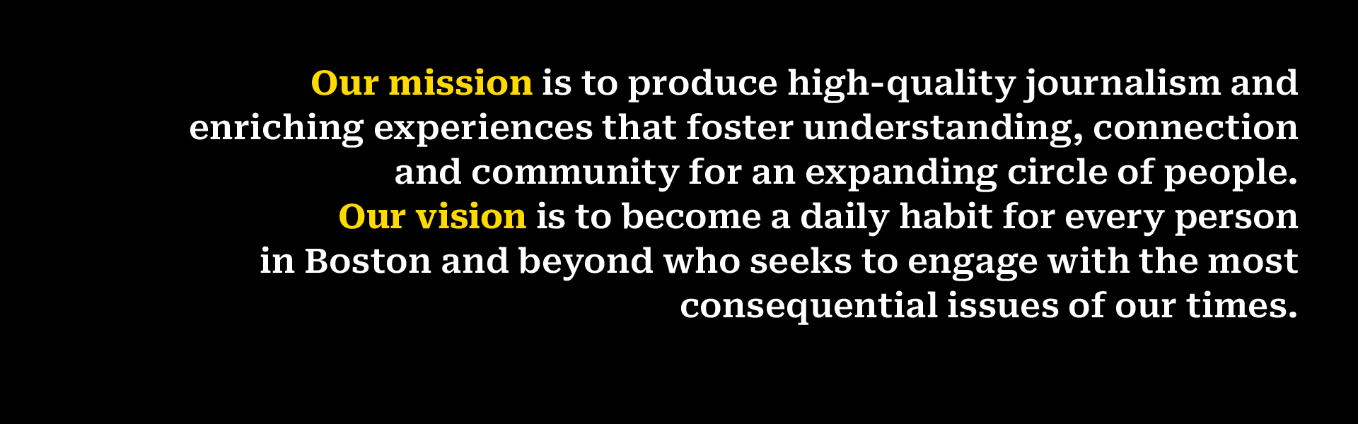 Our mission is to produce high-quality journalism and enriching experiences that foster understanding, connection and community for an expanding circle of people.  Our vision is to become a daily habit for every person in Boston and beyond who seeks to engage with the most consequential issues of our times.